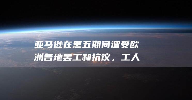 亚马逊在黑五期间遭受欧洲各地罢工和抗议，工人要求加薪